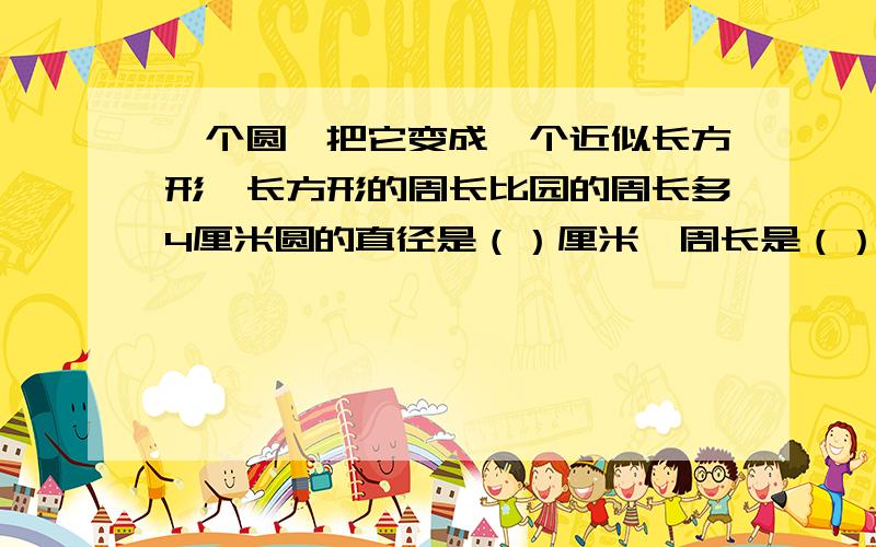 一个圆,把它变成一个近似长方形,长方形的周长比园的周长多4厘米圆的直径是（）厘米,周长是（）厘米,面积是（）厘米