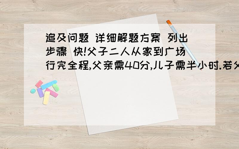 追及问题 详细解题方案 列出步骤 快!父子二人从家到广场行完全程,父亲需40分,儿子需半小时.若父亲先行五分钟,儿子再出发,要多长时间才能赶上父亲?