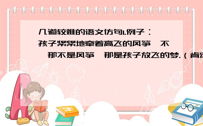 几道较难的语文仿句1.例子：孩子紧紧地牵着高飞的风筝,不,那不是风筝,那是孩子放飞的梦.（肯定又否定的 仿2个）2.例子：母亲是烦恼中的一曲古筝.当你意志消沉时,优雅的旋律一飘荡,眼前