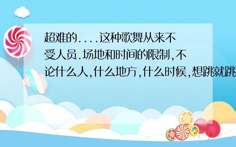 超难的....这种歌舞从来不受人员.场地和时间的限制,不论什么人,什么地方,什么时候,想跳就跳.从来,不论什么,什么,什么,:这样的句式...