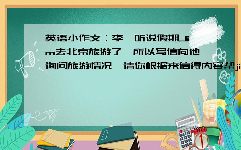 英语小作文：李磊听说假期Jim去北京旅游了,所以写信向他询问旅游情况,请你根据来信得内容帮jim写一封来信是：Dear JimI heard you went to Beijing during the holiday .How were you feeling Beijing is a beautiful c