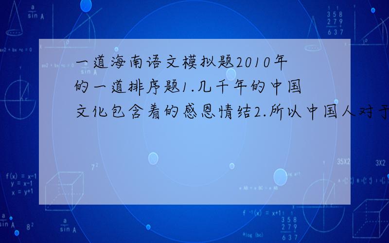 一道海南语文模拟题2010年的一道排序题1.几千年的中国文化包含着的感恩情结2.所以中国人对于养育之恩,知遇之恩,提携之恩,培育之恩,救命之恩等恩情3.“知恩图报”是中华民族的传统美德4.