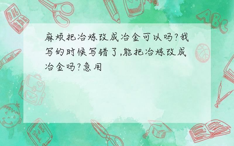 麻烦把冶炼改成冶金可以吗?我写的时候写错了,能把冶炼改成冶金吗?急用