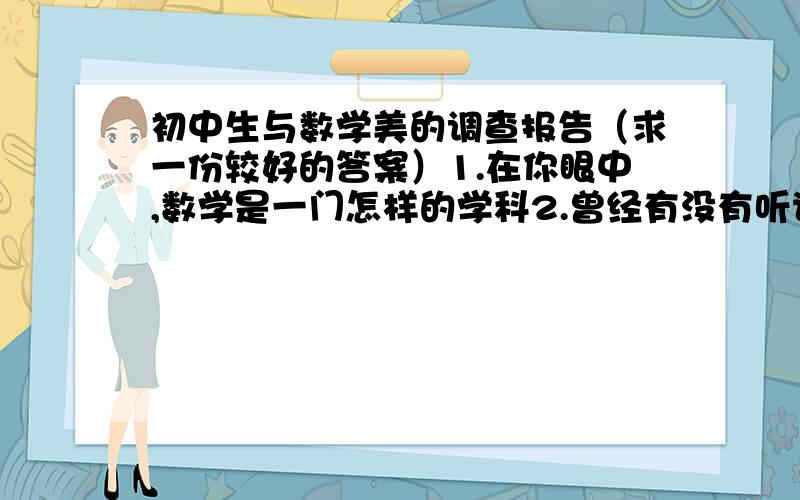 初中生与数学美的调查报告（求一份较好的答案）1.在你眼中,数学是一门怎样的学科2.曾经有没有听说过活接触数学美这方面的内容3.自己认为数学这门学科有美得代表吗?请举例4.你们希望数