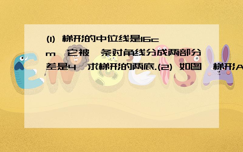 (1) 梯形的中位线是16cm,它被一条对角线分成两部分差是4,求梯形的两底.(2) 如图,梯形ABCD中,AD//BC,AB=DC,中位线EF交BD于点M,EM=4cm,FM=10cm,AB=12cm,求梯形ABCD的周长和各角的度数.（3） 梯形上底长10,中