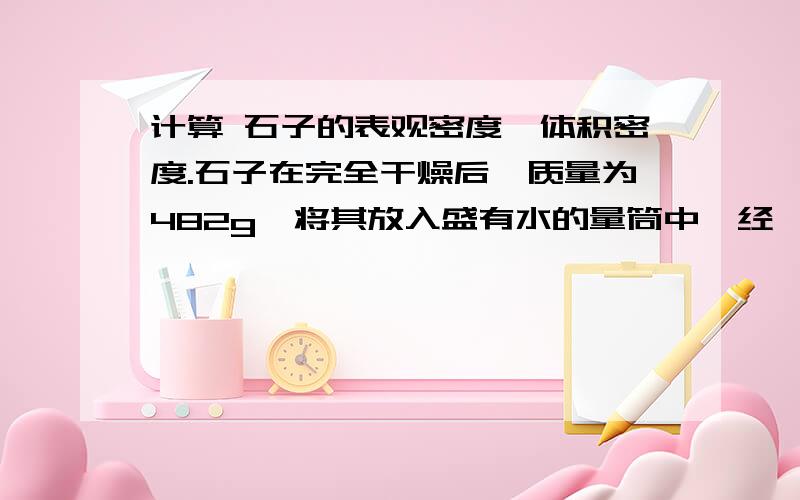 计算 石子的表观密度、体积密度.石子在完全干燥后,质量为482g,将其放入盛有水的量筒中,经一定时间石子吸水饱和后,量筒的水面由原来的452cm刻度上升到630cm刻度.取出石子,擦干表面的水分后