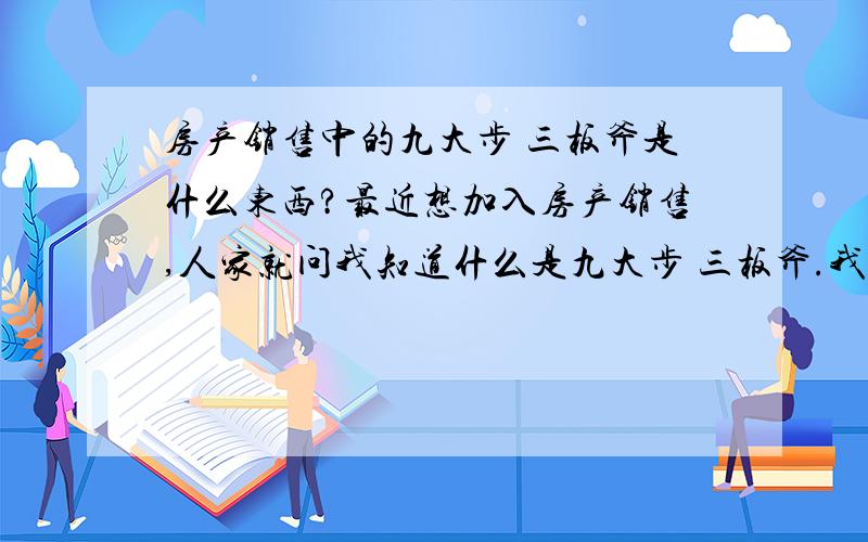 房产销售中的九大步 三板斧是什么东西?最近想加入房产销售,人家就问我知道什么是九大步 三板斧.我一听就蒙了,从来没听到过的东西!具体一点!我可以给你们高分!如果满意的话,我还可以加