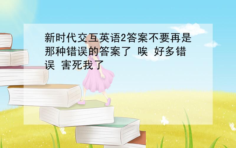 新时代交互英语2答案不要再是那种错误的答案了 唉 好多错误 害死我了