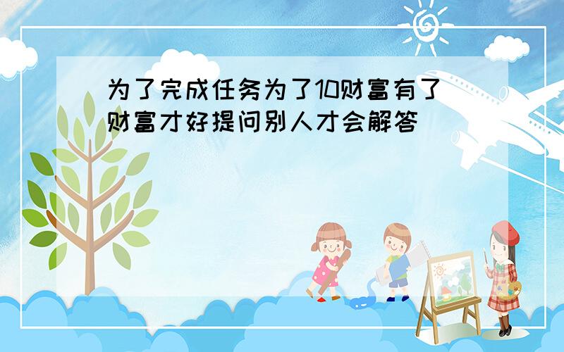 为了完成任务为了10财富有了财富才好提问别人才会解答