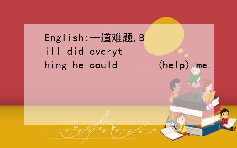 English:一道难题,Bill did everything he could ______(help) me.