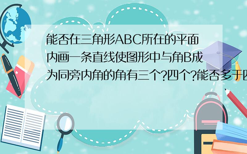 能否在三角形ABC所在的平面内画一条直线使图形中与角B成为同旁内角的角有三个?四个?能否多于四个?为什么?