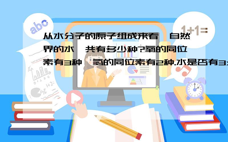 从水分子的原子组成来看,自然界的水一共有多少种?氧的同位素有3种,氢的同位素有2种.水是否有3x2=6种?自然界里氧的同位素有16O 17O 18O 氢的同位素有H.D