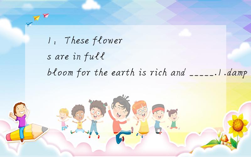 1：These flowers are in full bloom for the earth is rich and _____.1.damp 2.humid 3.moist 4.wet 2：Extensive reporting of media has helped to _____ interest in football.1.assemble 2.generate 3.collect 4.yield 3：I think we should raise a glass ___