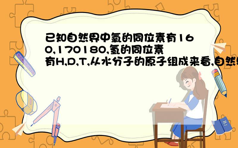 已知自然界中氧的同位素有16O,17O18O,氢的同位素有H,D,T,从水分子的原子组成来看,自然界的水一共有?答案18种.是3×6 氧的同位素有3个不是说三种同位素组成6个双原子分子吗.为什么不是6×6