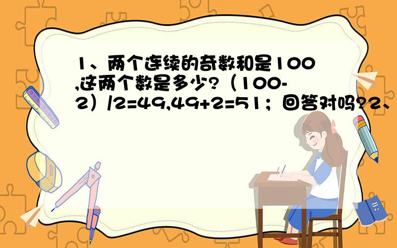 1、两个连续的奇数和是100,这两个数是多少?（100-2）/2=49,49+2=51；回答对吗?2、两堆苹果共100个.如果从第一堆中取出20个放入第二堆中,那么第一堆比第二堆少2个,这两堆苹果原来各有多少个?