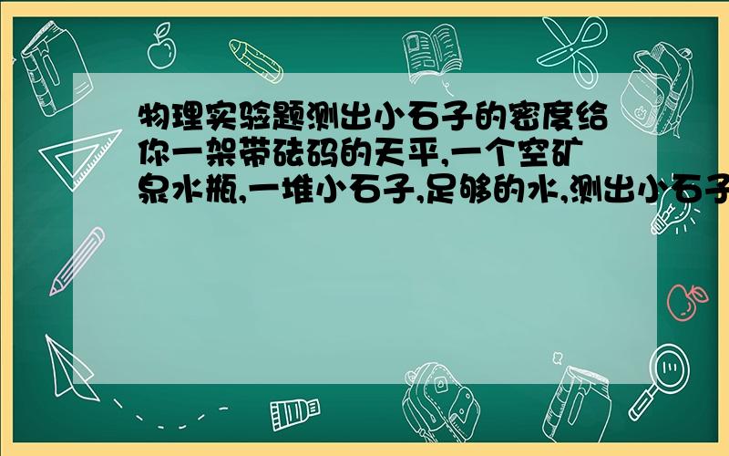 物理实验题测出小石子的密度给你一架带砝码的天平,一个空矿泉水瓶,一堆小石子,足够的水,测出小石子的密度,密度表达式