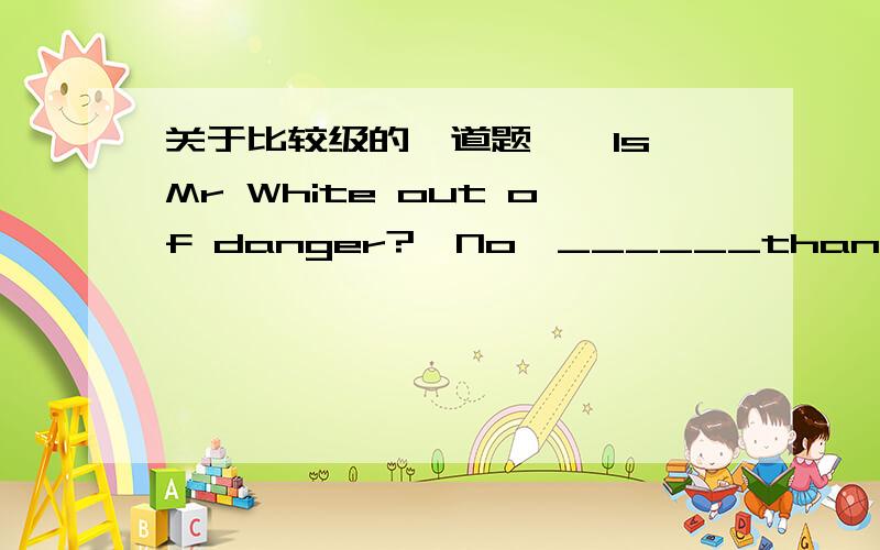 关于比较级的一道题`—Is Mr White out of danger?—No,______than before,I'm afraid.A.no better B.a little better C.not worse D.much better