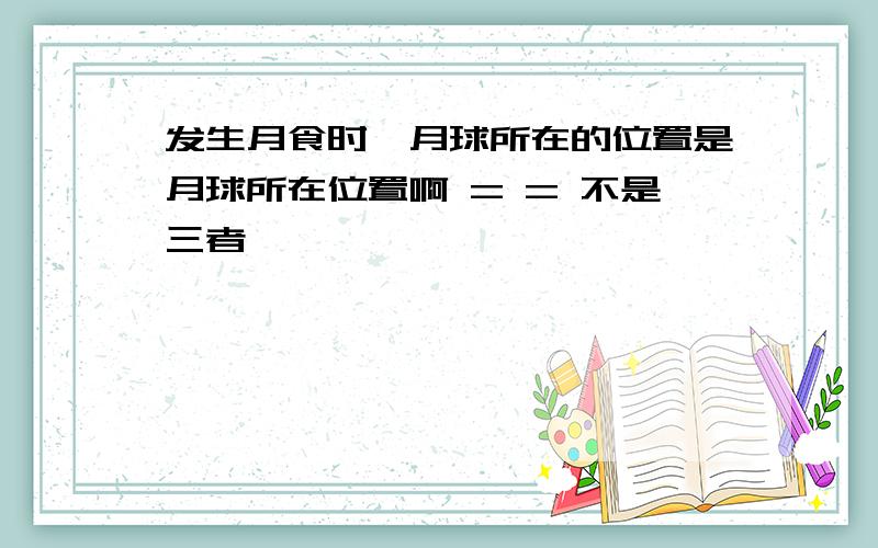 发生月食时,月球所在的位置是月球所在位置啊 = = 不是三者