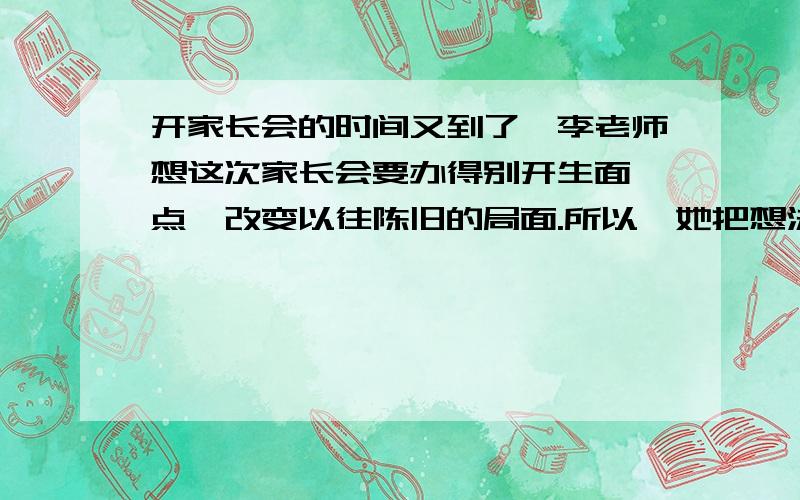 开家长会的时间又到了,李老师想这次家长会要办得别开生面一点,改变以往陈旧的局面.所以,她把想法告诉如果你也是该班的同学,你会怎样建议老师开这次家长会?