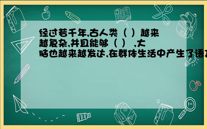 经过若千年,古人类（ ）越来越复杂,并且能够（ ） ,大脑也越来越发达,在群体生活中产生了语言.