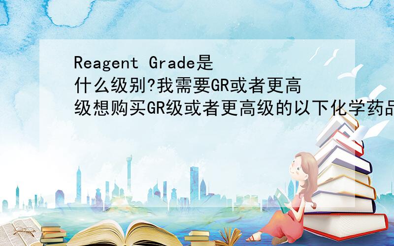 Reagent Grade是什么级别?我需要GR或者更高级想购买GR级或者更高级的以下化学药品：H2SiF6 氟硅酸 SiO2*xH2O 水合硅酸(俗称白炭黑,英文名Silicic acid或者Silicic acid hydrate) SiO2 二氧化硅（俗称硅胶）H3