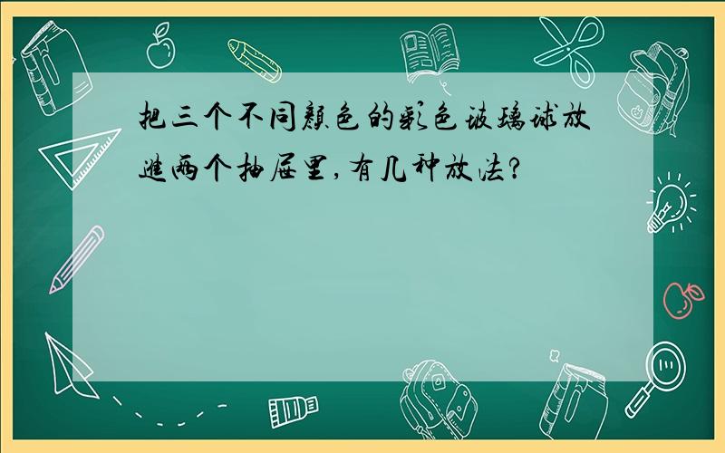 把三个不同颜色的彩色玻璃球放进两个抽屉里,有几种放法?