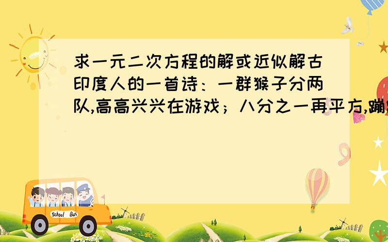 求一元二次方程的解或近似解古印度人的一首诗：一群猴子分两队,高高兴兴在游戏；八分之一再平方,蹦蹦跳跳树林里；其余十二叽喳喳,伶俐活泼又调皮；告我总数共多少,两队猴子在一起.