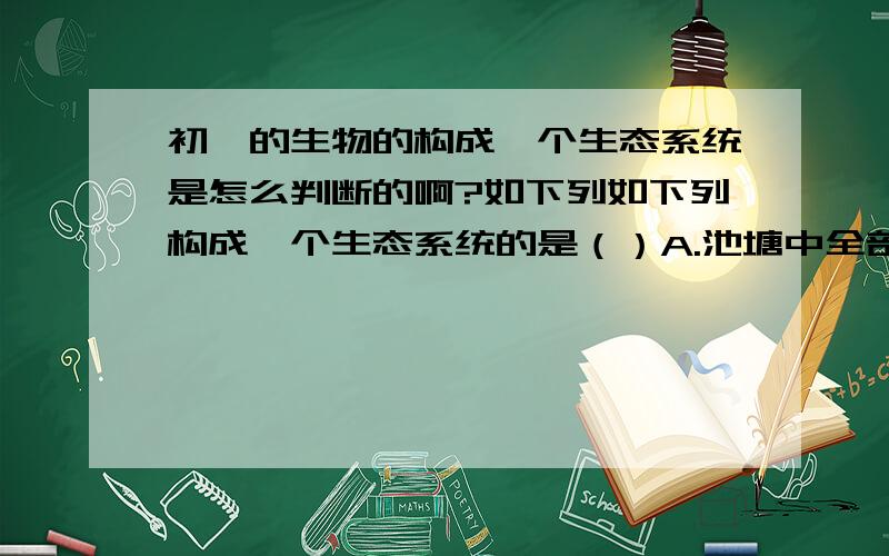 初一的生物的构成一个生态系统是怎么判断的啊?如下列如下列构成一个生态系统的是（）A.池塘中全部的鱼                     B.麦田中全部的小麦C.竹林里全部的竹叶青蛇          D.沙漠及沙漠上