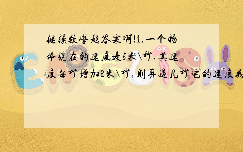 继续数学题答案啊!1.一个物体现在的速度是5米\秒,其速度每秒增加2米\秒,则再过几秒它的速度为15米\秒?【方程解.过程答案.】2.某厂有两个车间,甲车间有10台记起,乙车间有12台机器,每天甲车