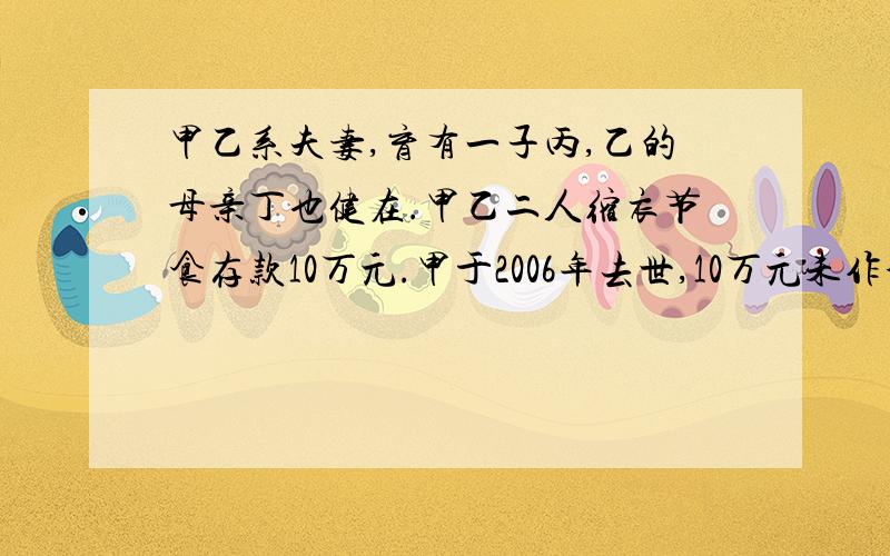 甲乙系夫妻,育有一子丙,乙的母亲丁也健在.甲乙二人缩衣节食存款10万元.甲于2006年去世,10万元未作分割,乙于2007年去世.请问这存款该如何处理