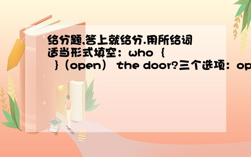 给分题,答上就给分.用所给词适当形式填空：who  {   }（open） the door?三个选项：openopensopening