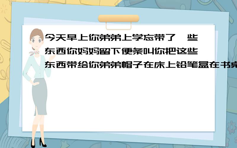 今天早上你弟弟上学忘带了一些东西你妈妈留下便条叫你把这些东西带给你弟弟帽子在床上铅笔盒在书桌上录音机在书架上,笔记本在椅子上.用这些文字写一篇英语作文要40左右有急用快