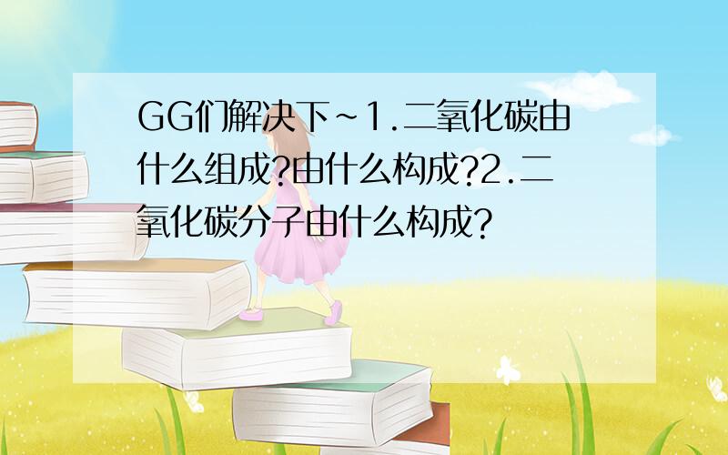 GG们解决下~1.二氧化碳由什么组成?由什么构成?2.二氧化碳分子由什么构成?