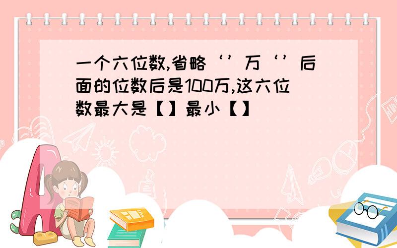 一个六位数,省略‘’万‘’后面的位数后是100万,这六位数最大是【】最小【】