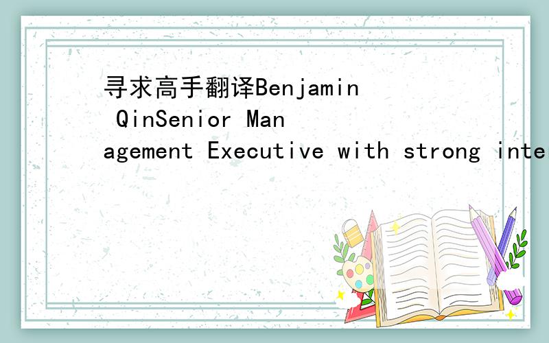 寻求高手翻译Benjamin QinSenior Management Executive with strong international P&L management experience driving market share, revenue and profit growth.  Successfully led a Greenfield business unit within a Fortune 500 corporation with outstand