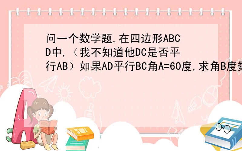 问一个数学题,在四边形ABCD中,（我不知道他DC是否平行AB）如果AD平行BC角A=60度,求角B度数,不用量的方法在求角D度数能否