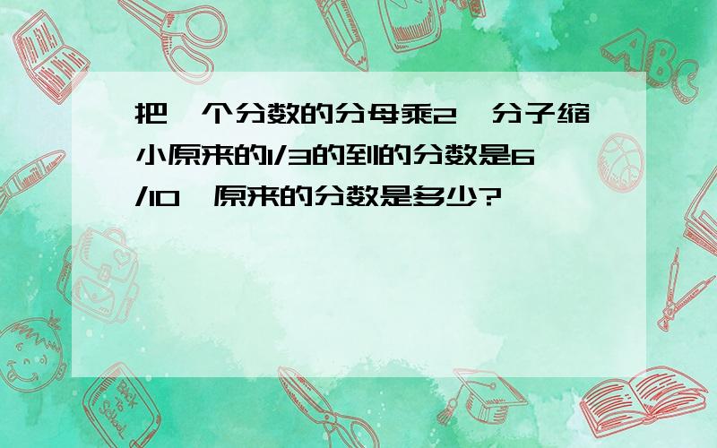 把一个分数的分母乘2,分子缩小原来的1/3的到的分数是6/10,原来的分数是多少?