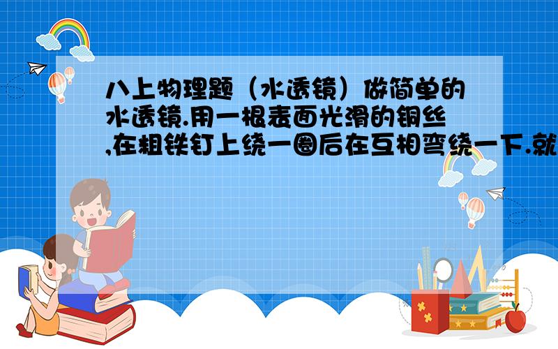 八上物理题（水透镜）做简单的水透镜.用一根表面光滑的铜丝,在粗铁钉上绕一圈后在互相弯绕一下.就得到一个水放大镜.（应该知道怎么做）哭测一下,他能把物体放大多少倍?把需要的倍数