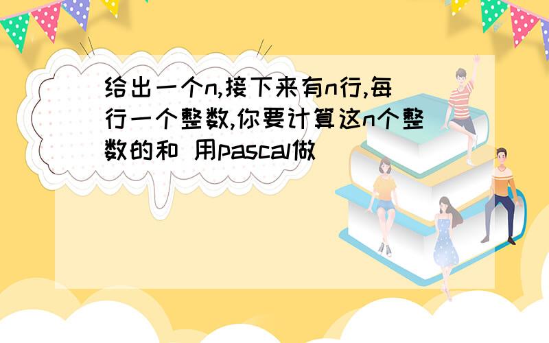 给出一个n,接下来有n行,每行一个整数,你要计算这n个整数的和 用pascal做