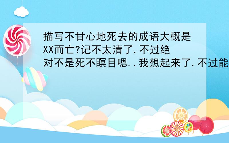 描写不甘心地死去的成语大概是XX而亡?记不太清了.不过绝对不是死不瞑目嗯..我想起来了.不过能回答出来的我会采纳的.希望有人能答对不然国语是落魄到什么样子了啊