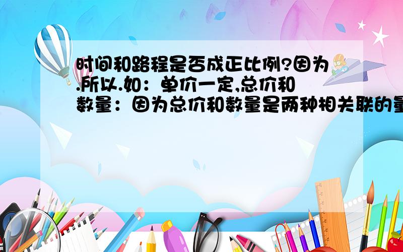 时间和路程是否成正比例?因为.所以.如：单价一定,总价和数量：因为总价和数量是两种相关联的量,总价比数量（总价/数量）=单价（一定）,所以总价和数量成正比例