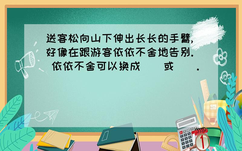 送客松向山下伸出长长的手臂,好像在跟游客依依不舍地告别. 依依不舍可以换成（）或（）.