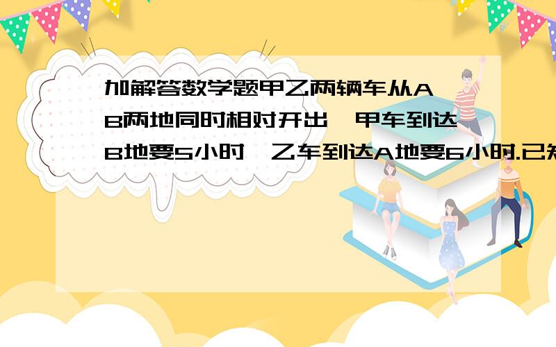 加解答数学题甲乙两辆车从A,B两地同时相对开出,甲车到达B地要5小时,乙车到达A地要6小时.已知相遇时,甲车行了120千米,求乙车相遇时行了多少千米请写算式和过程