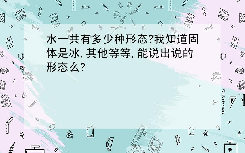 水一共有多少种形态?我知道固体是冰,其他等等,能说出说的形态么?