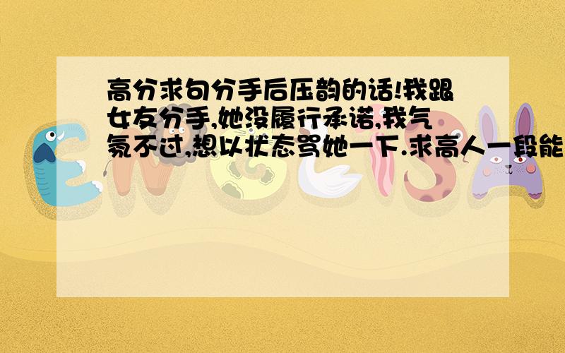 高分求句分手后压韵的话!我跟女友分手,她没履行承诺,我气氛不过,想以状态骂她一下.求高人一段能骂她的话,压韵且不带脏字,还能一看就懂.好的话我给加分!