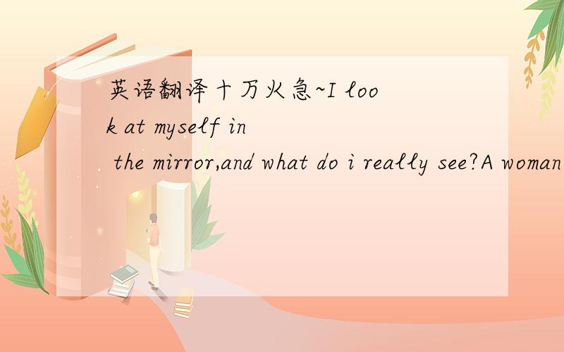 英语翻译十万火急~I look at myself in the mirror,and what do i really see?A woman of forty-seven,or the true essence of me?I can see me in my twenties,the mother of children galore,and there is me in my thirties,scarred by the loss that I bore