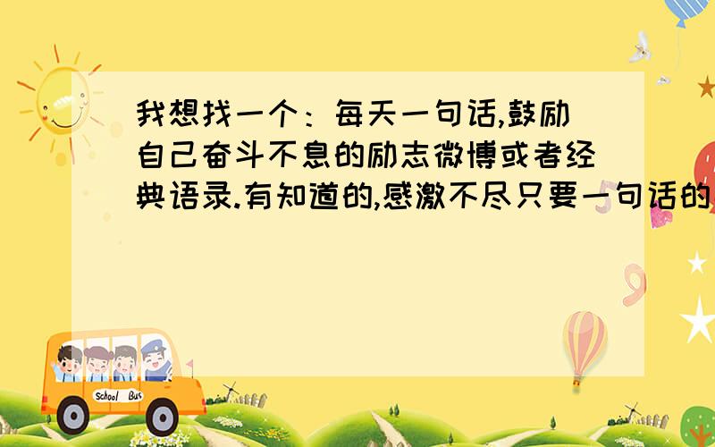 我想找一个：每天一句话,鼓励自己奋斗不息的励志微博或者经典语录.有知道的,感激不尽只要一句话的那种,不要太长.比如像：“总有人在你切水果时秒杀一道难题；总有人在你发射愤怒小