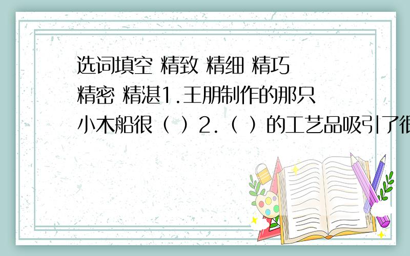 选词填空 精致 精细 精巧 精密 精湛1.王朋制作的那只小木船很（ ）2.（ ）的工艺品吸引了很多观众.人们纷纷赞扬雕刻工人（ ）的技艺.4.这台仪器很（ ）.5.他考虑问题十分（ ）.