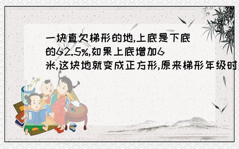 一块直欠梯形的地,上底是下底的62.5%,如果上底增加6米,这块地就变成正方形,原来梯形年级时多少平方米