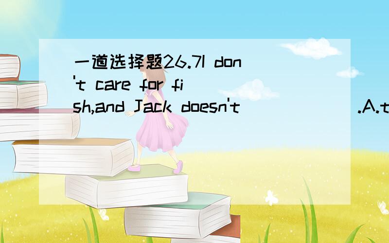 一道选择题26.7I don't care for fish,and Jack doesn't ______.A.tooB.alsoC.neitherD.eithet